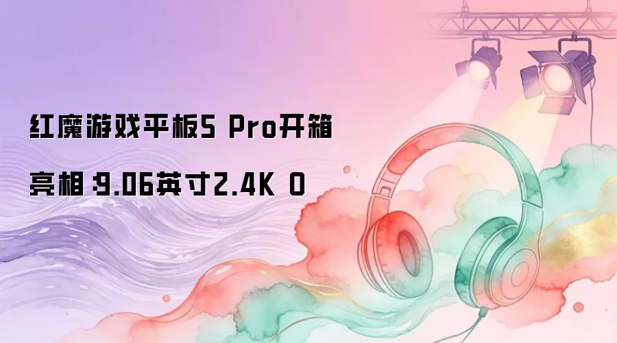 红魔游戏平板5 Pro开箱亮相：9.06英寸2.4K O
