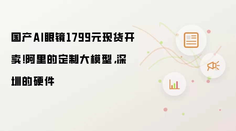 国产AI眼镜1799元现货开卖!阿里的定制大模型,深圳的硬件