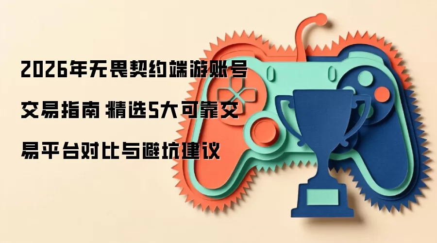 2026年无畏契约端游账号交易指南:精选5大可靠交易平台对比与避坑建议