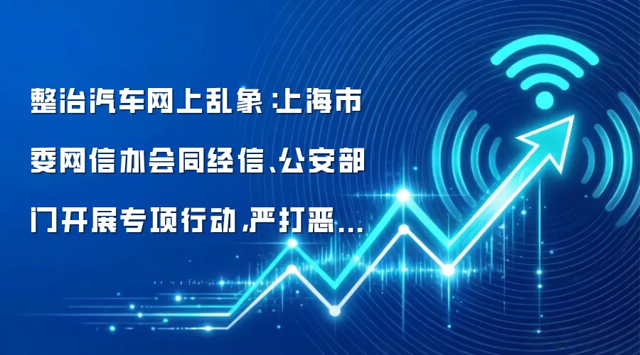 整治汽车网上乱象:上海市委网信办会同经信、公安部门开展专项行动,严打恶意唱衰、煽动非理性维权等行为