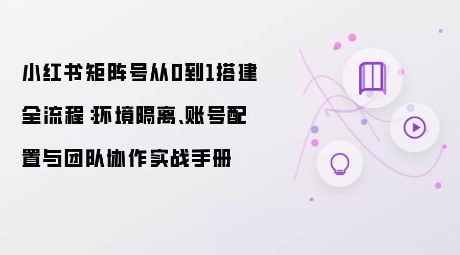 小红书矩阵号从0到1搭建全流程：环境隔离、账号配置与团队协作实战手册