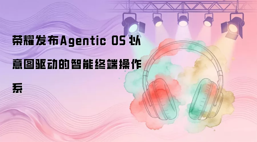 荣耀发布Agentic OS：以意图驱动的智能终端操作系