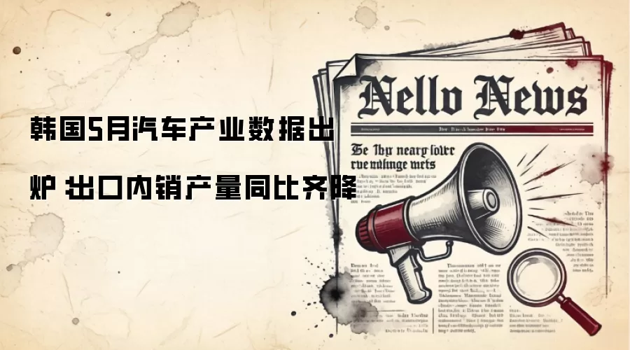 韩国5月汽车产业数据出炉：出口内销产量同比齐降