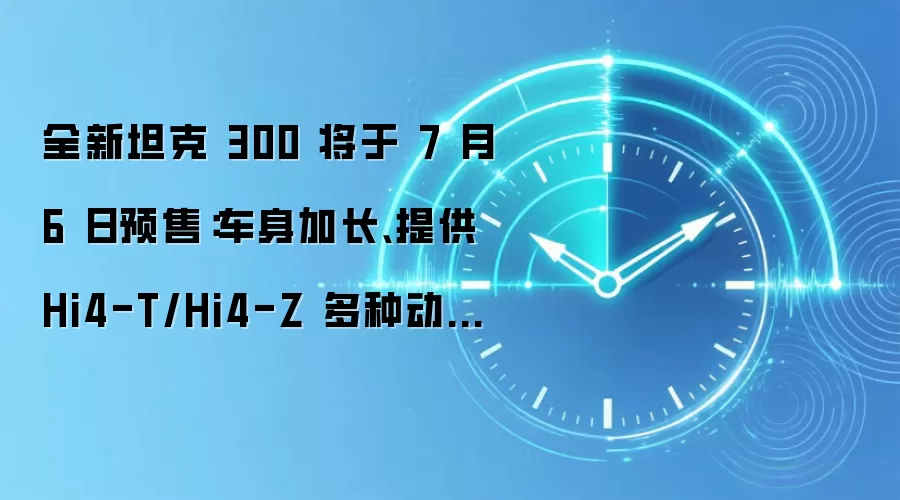 全新坦克 300 将于 7 月 6 日预售：车身加长、提供 Hi4-T/Hi4-Z 多种动力选择