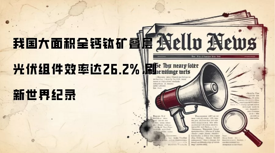 我国大面积全钙钛矿叠层光伏组件效率达26.2%,刷新世界纪录