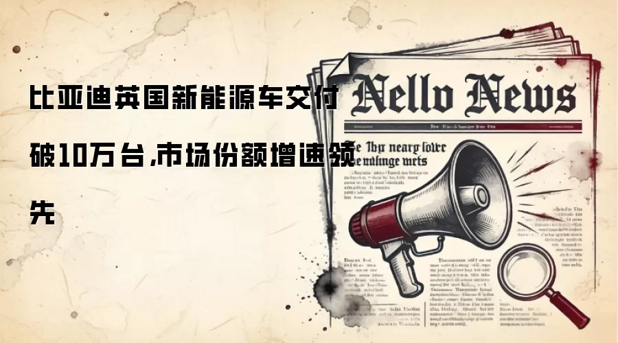 比亚迪英国新能源车交付破10万台,市场份额增速领先