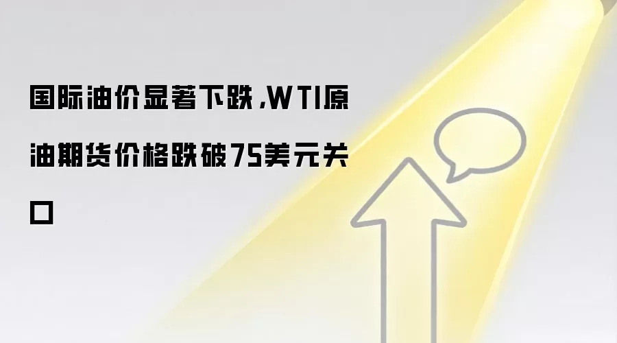 国际油价显著下跌,WTI原油期货价格跌破75美元关口