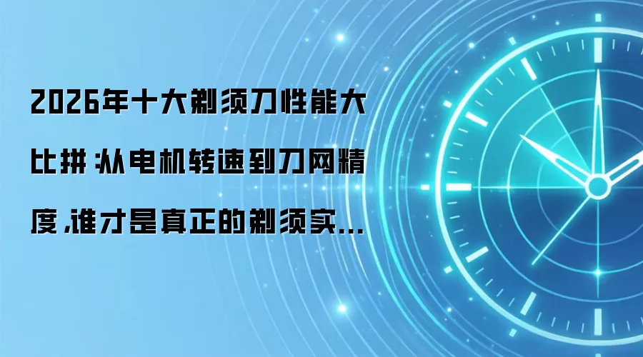 2026年十大剃须刀性能大比拼:从电机转速到刀网精度,谁才是真正的剃须实力派?