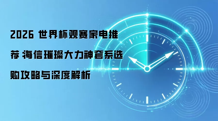 2026 世界杯观赛家电推荐:海信璀璨大力神套系选购攻略与深度解析
