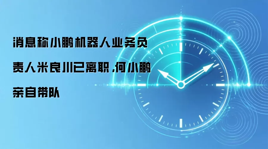 消息称小鹏机器人业务负责人米良川已离职,何小鹏亲自带队