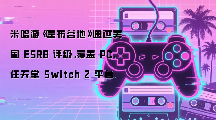 米哈游《星布谷地》通过美国 ESRB 评级,覆盖 PC、任天堂 Switch 2 平台