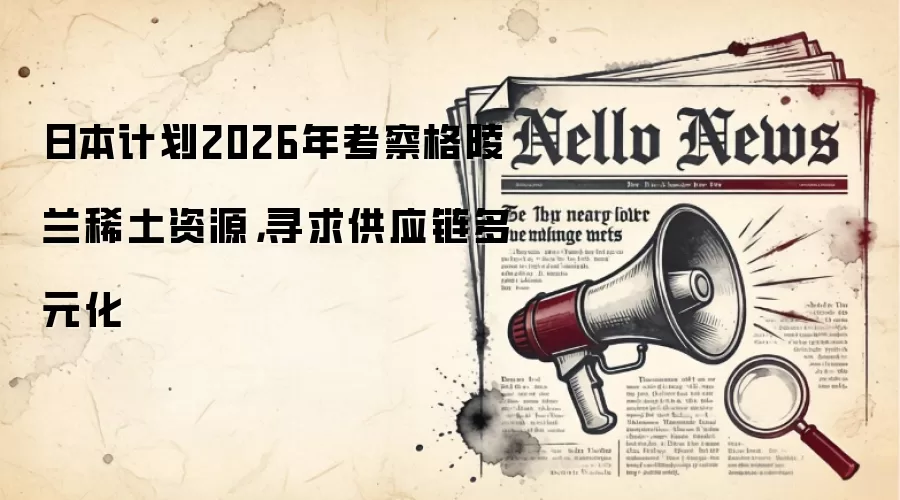 日本计划2026年考察格陵兰稀土资源,寻求供应链多元化