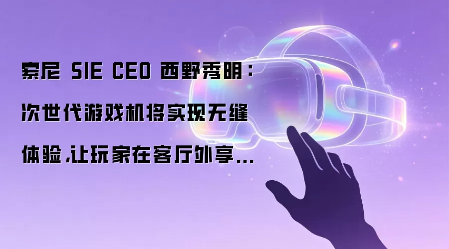 索尼 SIE CEO 西野秀明:次世代游戏机将实现无缝体验,让玩家在客厅外享受游戏乐趣