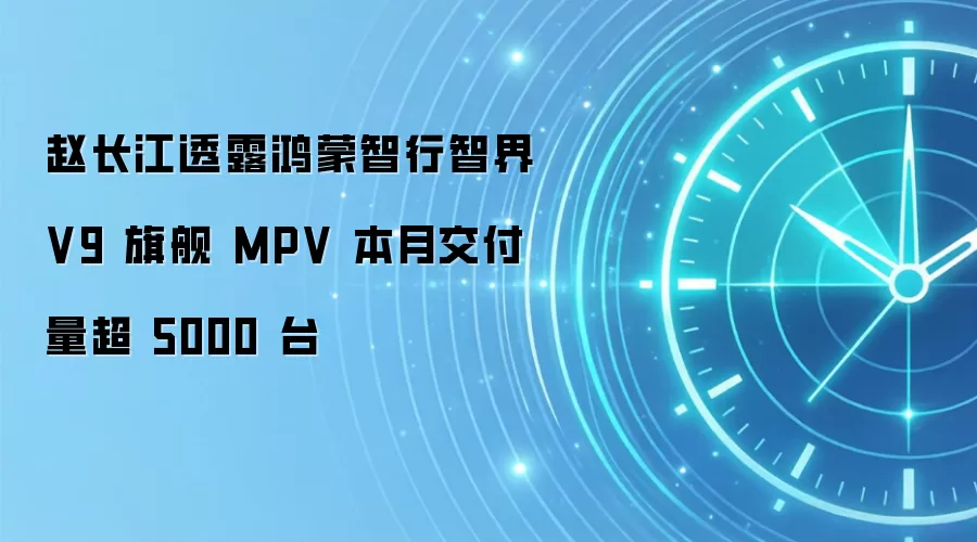 赵长江透露鸿蒙智行智界 V9 旗舰 MPV 本月交付量超 5000 台