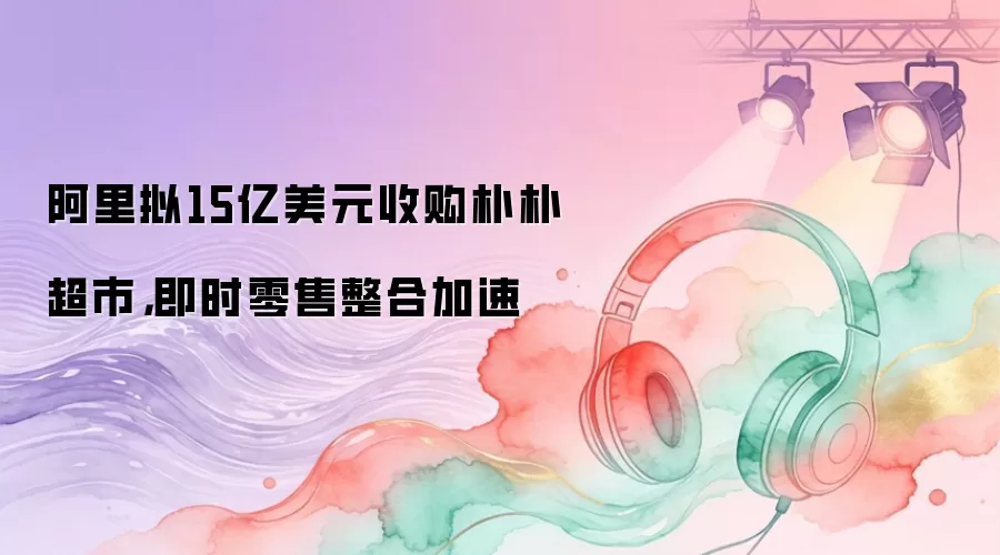 阿里拟15亿美元收购朴朴超市,即时零售整合加速