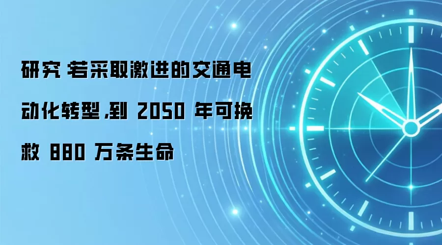 研究:若采取激进的交通电动化转型,到 2050 年可挽救 880 万条生命