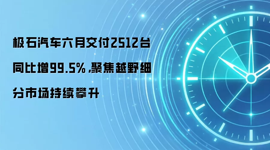极石汽车六月交付2512台同比增99.5%,聚焦越野细分市场持续攀升