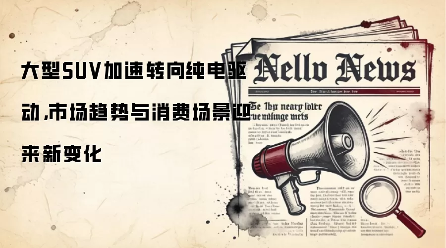 大型SUV加速转向纯电驱动，市场趋势与消费场景迎来新变化