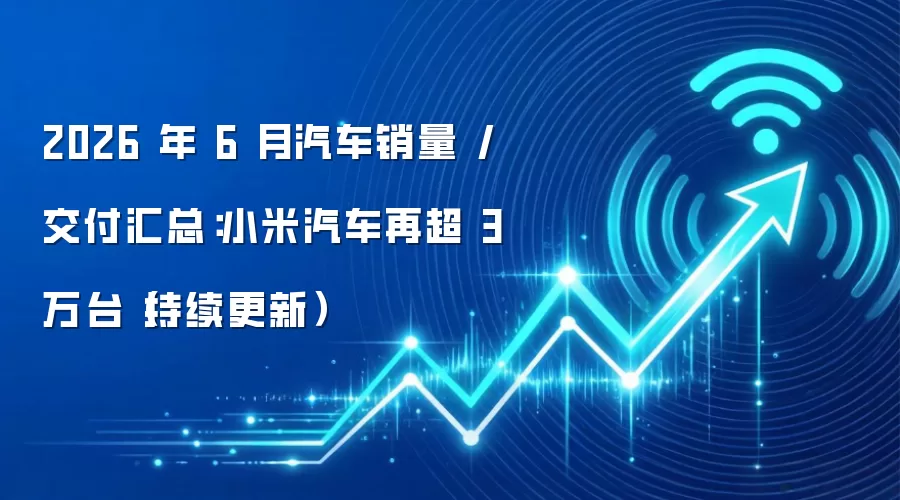 2026 年 6 月汽车销量 / 交付汇总：小米汽车再超 3 万台（持续更新）