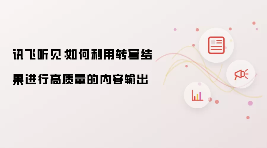 讯飞听见:如何利用转写结果进行高质量的内容输出