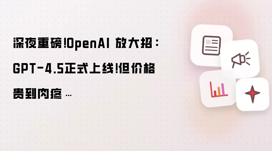 深夜重磅!OpenAI 放大招:GPT-4.5正式上线!但价格贵到肉疼…
