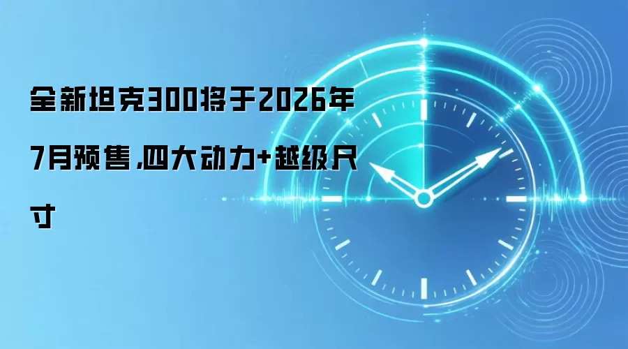 全新坦克300将于2026年7月预售，四大动力+越级尺寸