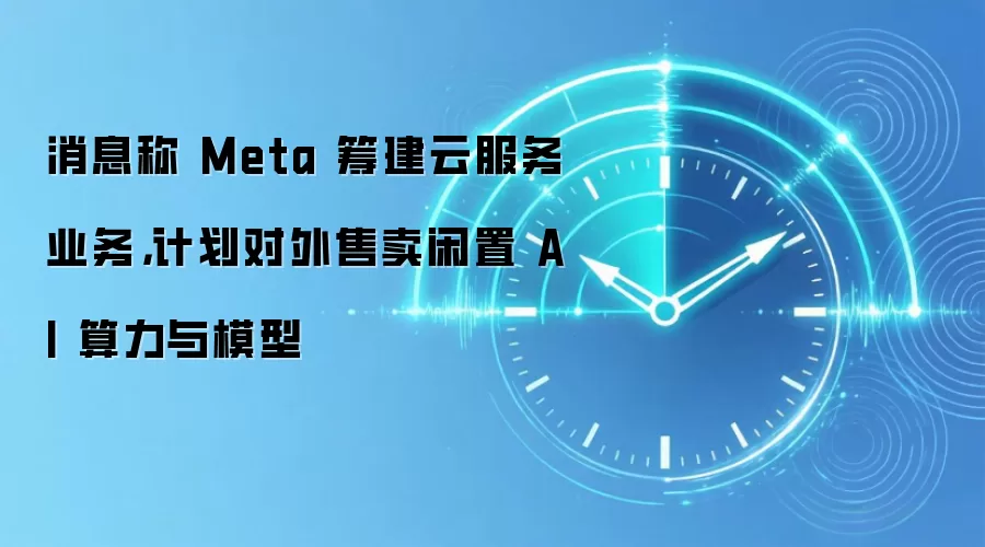 消息称 Meta 筹建云服务业务,计划对外售卖闲置 AI 算力与模型