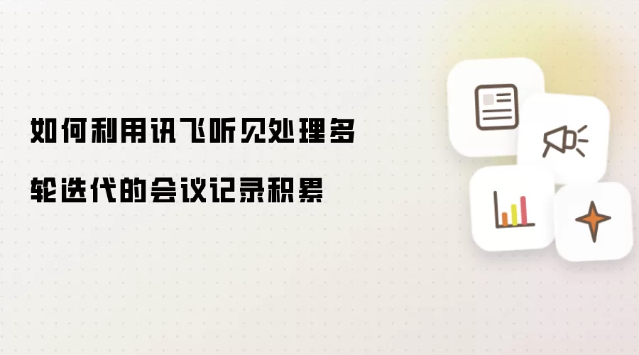 如何利用讯飞听见处理多轮迭代的会议记录积累