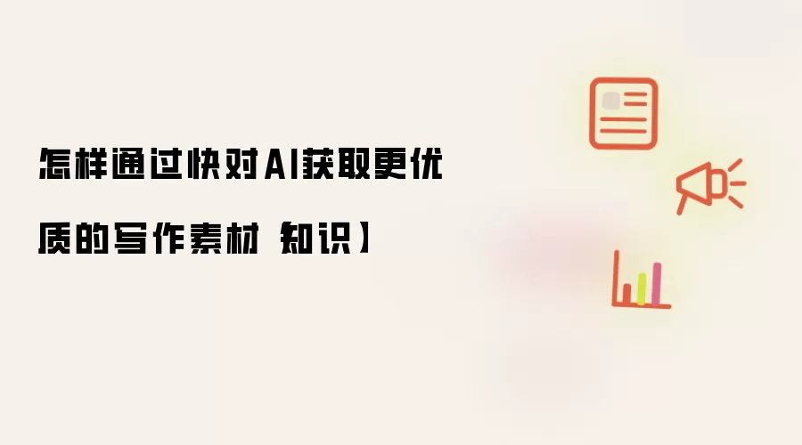 怎样通过快对AI获取更优质的写作素材【知识】