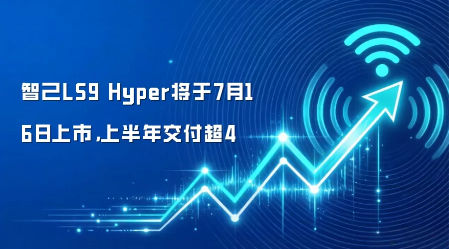 智己LS9 Hyper将于7月16日上市,上半年交付超4
