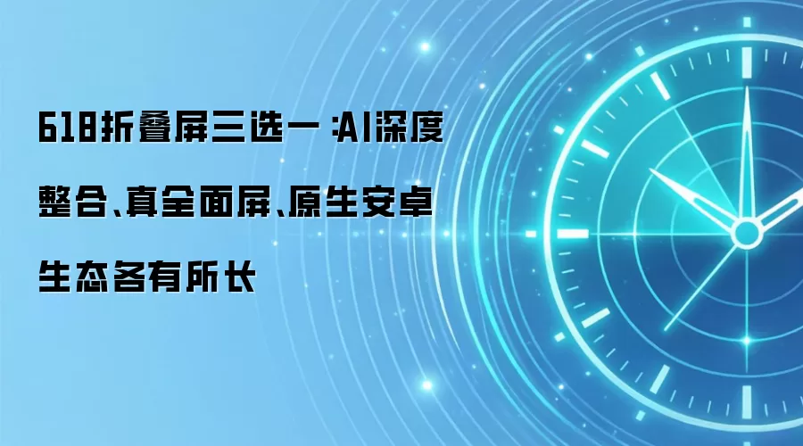 618折叠屏三选一:AI深度整合、真全面屏、原生安卓生态各有所长