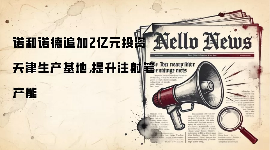 诺和诺德追加2亿元投资天津生产基地,提升注射笔产能
