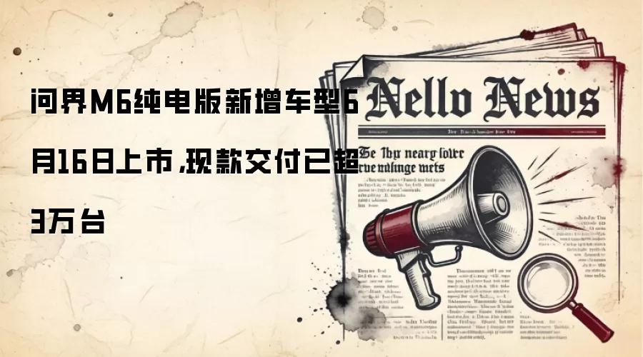 问界M6纯电版新增车型6月16日上市,现款交付已超3万台
