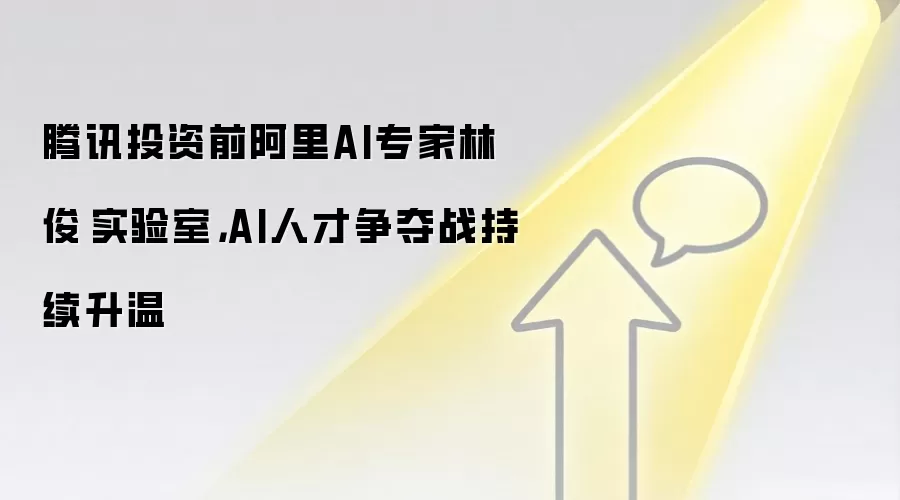 腾讯投资前阿里AI专家林俊旸实验室,AI人才争夺战持续升温