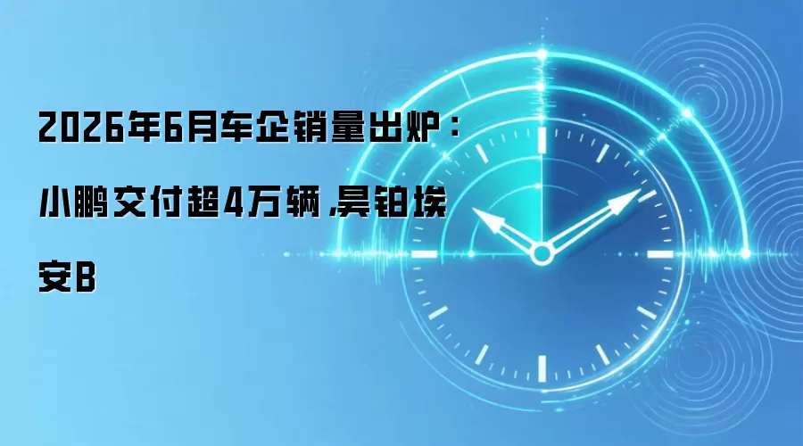 2026年6月车企销量出炉:小鹏交付超4万辆,昊铂埃安B