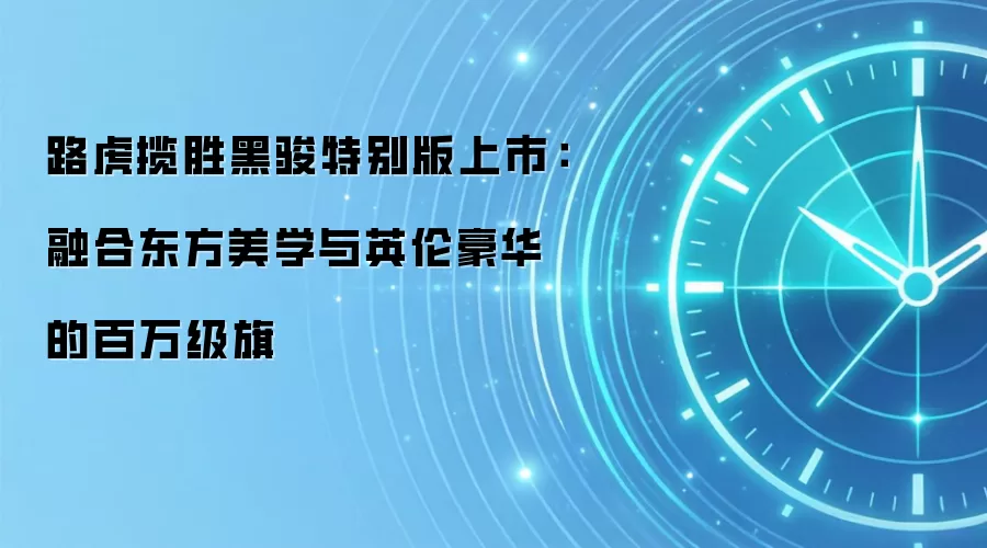 路虎揽胜黑骏特别版上市:融合东方美学与英伦豪华的百万级旗
