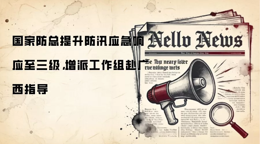 国家防总提升防汛应急响应至三级，增派工作组赴广西指导