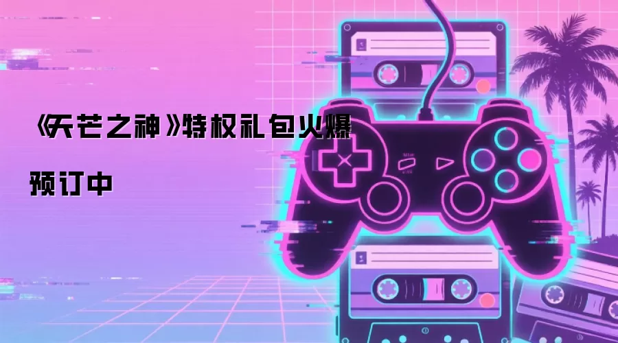 《天芒之神》特权礼包火爆预订中