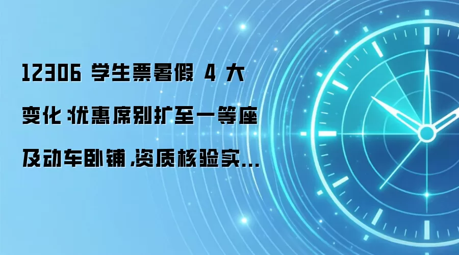 12306 学生票暑假 4 大变化:优惠席别扩至一等座及动车卧铺,资质核验实现全程线上办