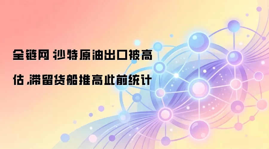 全链网:沙特原油出口被高估,滞留货船推高此前统计