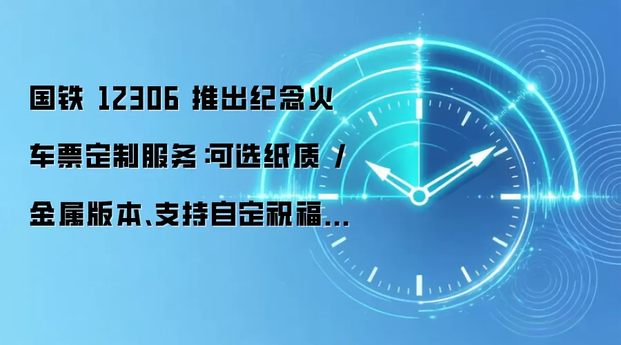 国铁 12306 推出纪念火车票定制服务:可选纸质 / 金属版本、支持自定祝福语,28.28 元-138 元
