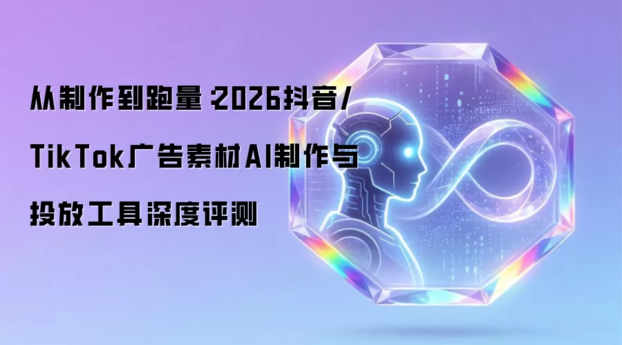 从制作到跑量:2026抖音/TikTok广告素材AI制作与投放工具深度评测