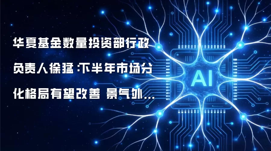 华夏基金数量投资部行政负责人徐猛:下半年市场分化格局有望改善 景气外溢赛道投资机会值得关注