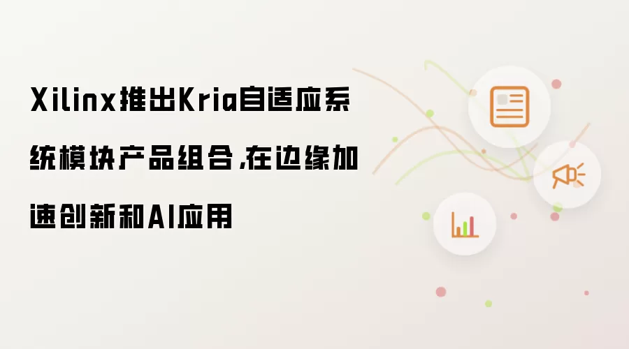 Xilinx推出Kria自适应系统模块产品组合,在边缘加速创新和AI应用