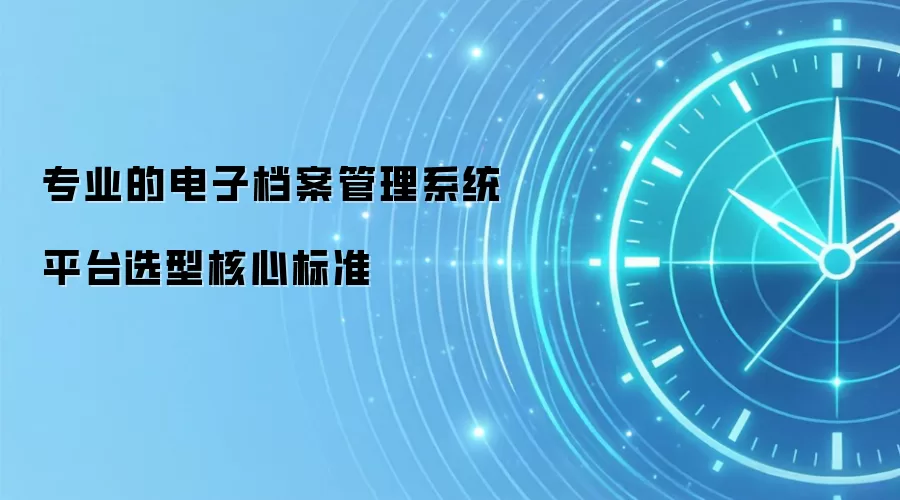 专业的电子档案管理系统平台选型核心标准