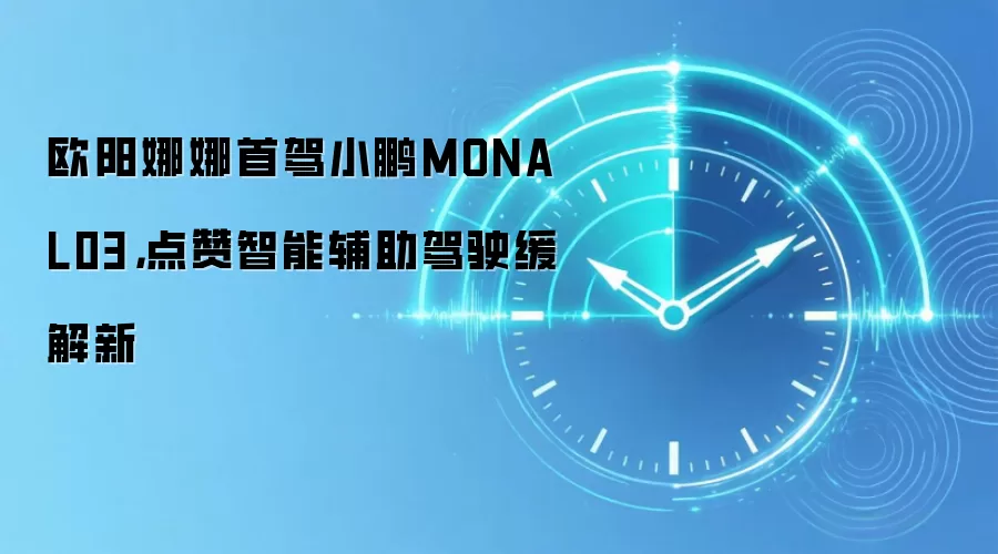 欧阳娜娜首驾小鹏MONA L03,点赞智能辅助驾驶缓解新