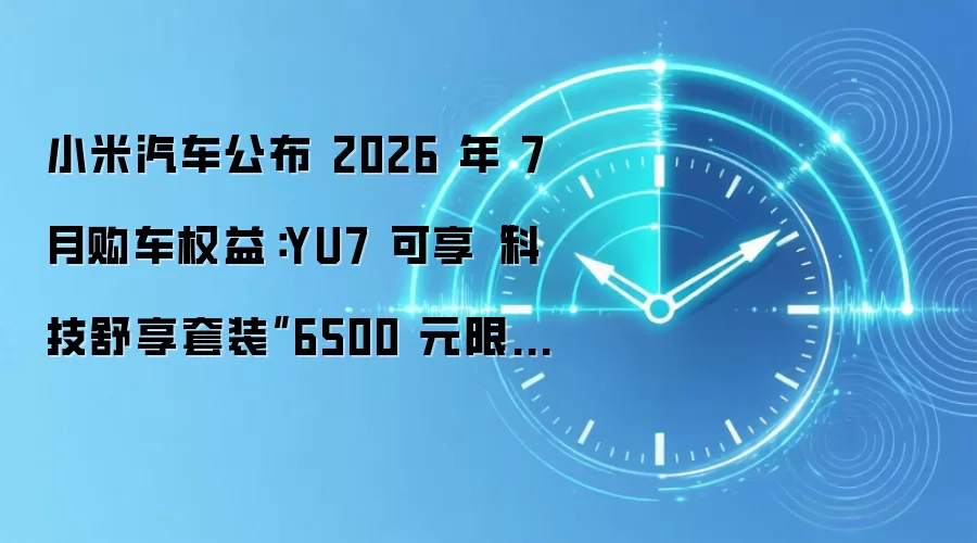 小米汽车公布 2026 年 7 月购车权益:YU7 可享“科技舒享套装”6500 元限时优惠价,赠 3000 元车漆优惠券