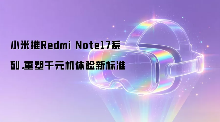 小米推Redmi Note17系列,重塑千元机体验新标准