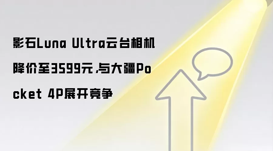 影石Luna Ultra云台相机降价至3599元,与大疆Pocket 4P展开竞争