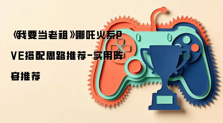 《我要当老祖》哪吒火系PVE搭配思路推荐-实用阵容推荐